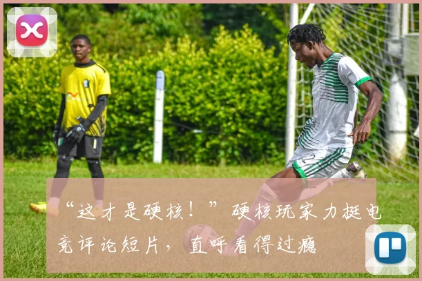 “这才是硬核！”硬核玩家力挺电竞评论短片，直呼看得过瘾