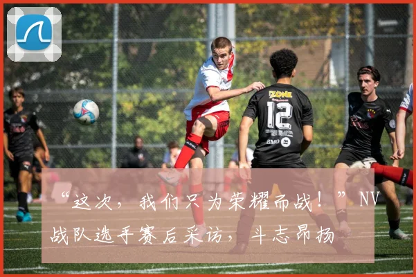 “这次，我们只为荣耀而战！”NV战队选手赛后采访，斗志昂扬