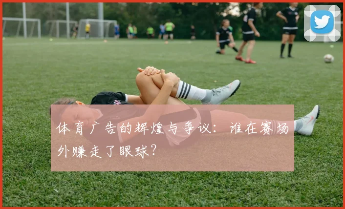体育广告的辉煌与争议:谁在赛场外赚走了眼球?
