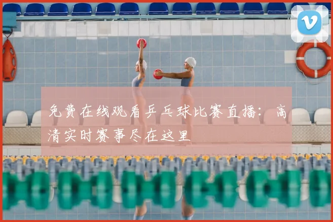 免费在线观看乒乓球比赛直播：高清实时赛事尽在这里