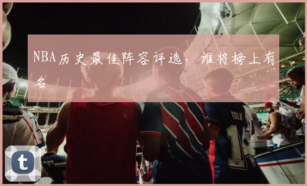 NBA历史最佳阵容评选,谁将榜上有名