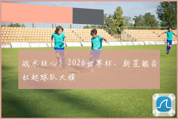 战术核心！2026世界杯，新星能否扛起球队大旗