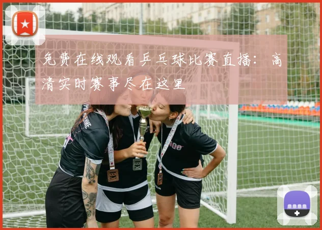 免费在线观看乒乓球比赛直播：高清实时赛事尽在这里