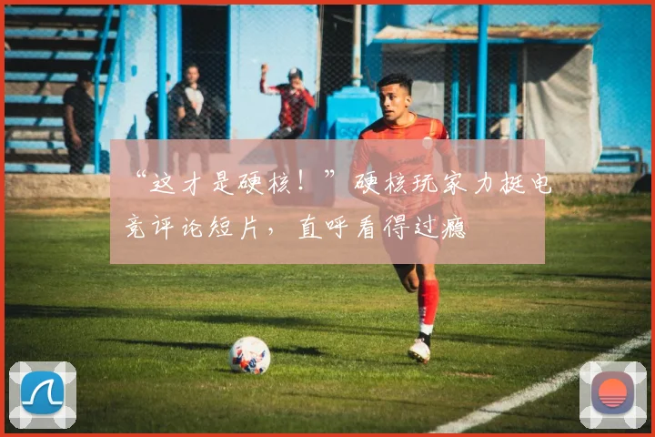 “这才是硬核！”硬核玩家力挺电竞评论短片，直呼看得过瘾