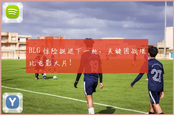 BLG 惊险挺进下一轮，关键团战堪比电影大片！