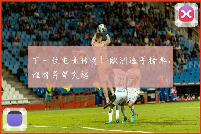 下一位电竞传奇！欧洲选手榜单，谁将异军突起